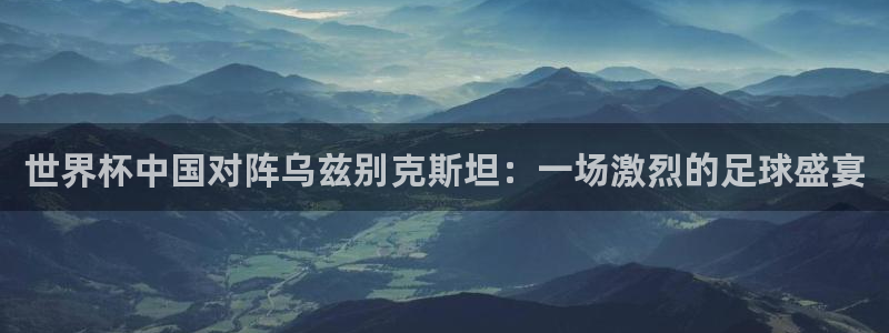 世界直播：世界杯中国对阵乌兹别克斯坦：一场激烈的足球盛宴