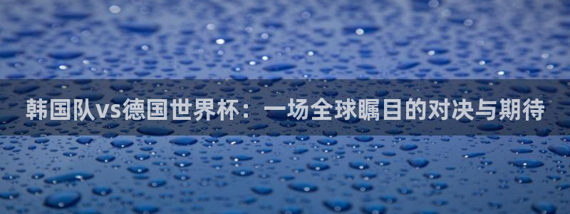 世界杯欧洲区赛程：韩国队vs德国世界杯：一场全球瞩目的对决与期待